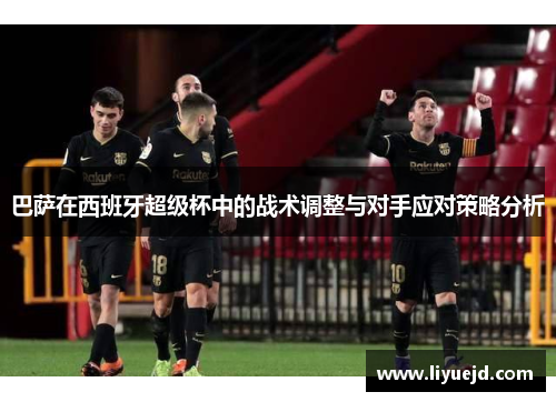 巴萨在西班牙超级杯中的战术调整与对手应对策略分析 巴萨在西班牙超级杯中的战术调整与对手应对策略分析